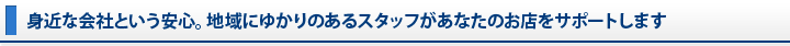 身近な会社という安心。地域にゆかりのあるスタッフがあなたのお店をサポートします