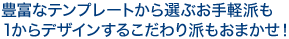 豊富なテンプレートから選ぶお手軽派も、１からデザインするこだわり派もおまかせ！
